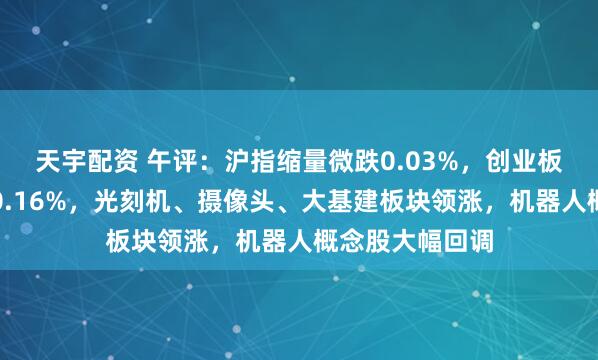 天宇配资 午评：沪指缩量微跌0.03%，创业板指冲高回落涨0.16%，光刻机、摄像头、大基建板块领涨，机器人概念股大幅回调
