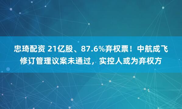 忠琦配资 21亿股、87.6%弃权票！中航成飞修订管理议案未通过，实控人或为弃权方