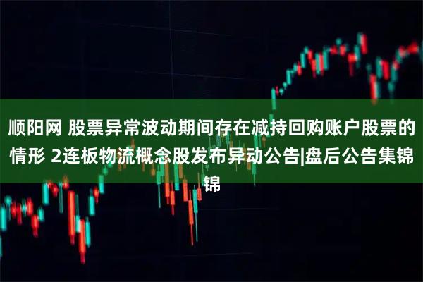 顺阳网 股票异常波动期间存在减持回购账户股票的情形 2连板物流概念股发布异动公告|盘后公告集锦