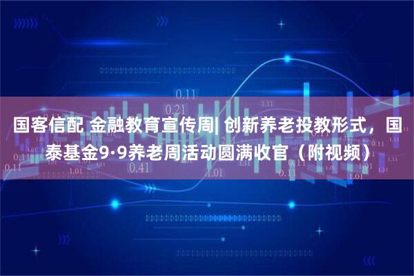 国客信配 金融教育宣传周| 创新养老投教形式，国泰基金9·9养老周活动圆满收官（附视频）