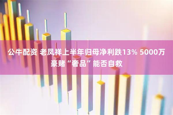 公牛配资 老凤祥上半年归母净利跌13% 5000万豪赌“奢品”能否自救