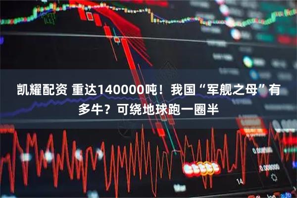 凯耀配资 重达140000吨！我国“军舰之母”有多牛？可绕地球跑一圈半