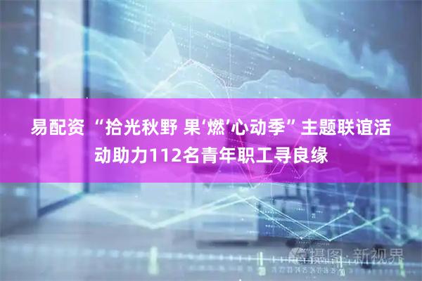易配资 “拾光秋野&#32;果‘燃’心动季”主题联谊活动助力112名青年职工寻良缘