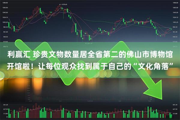 利赢汇 珍贵文物数量居全省第二的佛山市博物馆开馆啦！让每位观众找到属于自己的“文化角落”