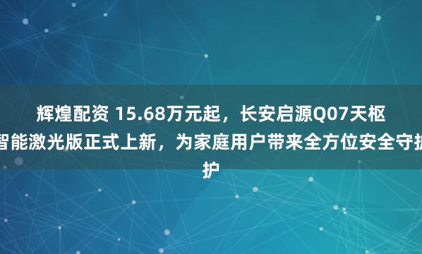 辉煌配资 15.68万元起，长安启源Q07天枢智能激光版正式上新，为家庭用户带来全方位安全守护