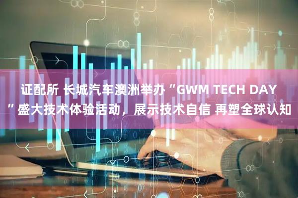 证配所 长城汽车澳洲举办“GWM TECH DAY”盛大技术体验活动，展示技术自信 再塑全球认知