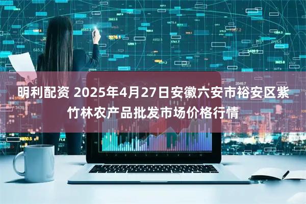 明利配资 2025年4月27日安徽六安市裕安区紫竹林农产品批发市场价格行情