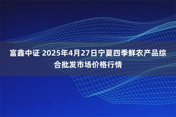 富鑫中证 2025年4月27日宁夏四季鲜农产品综合批发市场价格行情