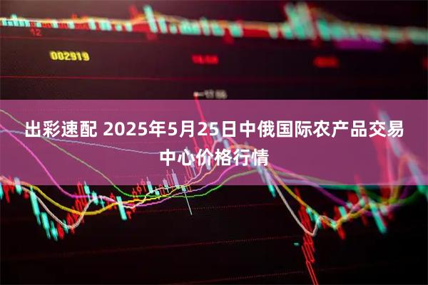 出彩速配 2025年5月25日中俄国际农产品交易中心价格行情