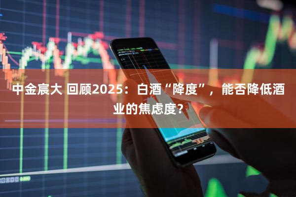 中金宸大 回顾2025：白酒“降度”，能否降低酒业的焦虑度？