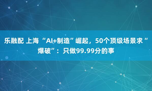 乐融配 上海 “AI+制造”崛起，50个顶级场景求“爆破”：只做99.99分的事