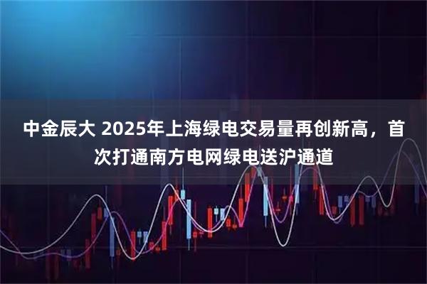中金辰大 2025年上海绿电交易量再创新高，首次打通南方电网绿电送沪通道