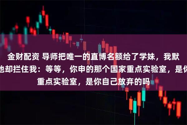 金财配资 导师把唯一的直博名额给了学妹，我默默收拾东西，他却拦住我：等等，你申的那个国家重点实验室，是你自己放弃的吗