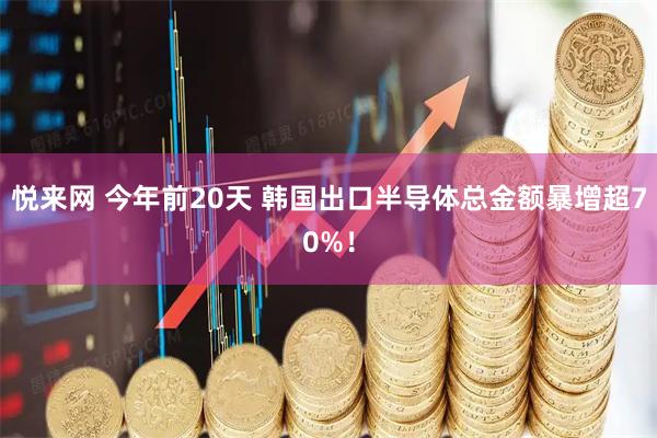 悦来网 今年前20天 韩国出口半导体总金额暴增超70%！
