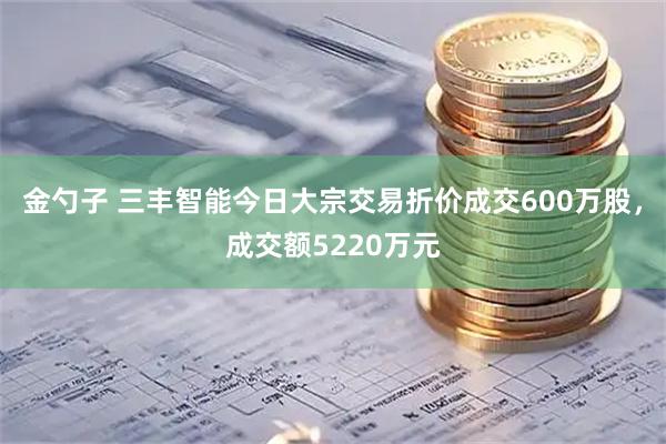 金勺子 三丰智能今日大宗交易折价成交600万股，成交额5220万元