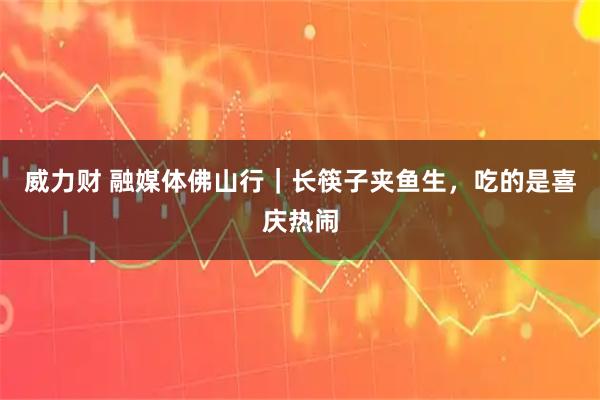 威力财 融媒体佛山行｜长筷子夹鱼生，吃的是喜庆热闹