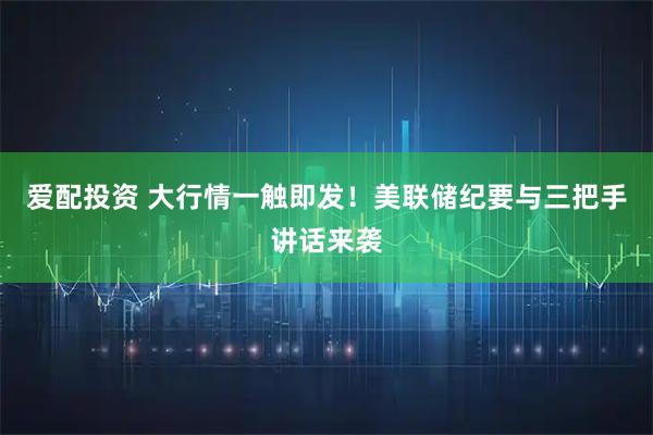 爱配投资 大行情一触即发！美联储纪要与三把手讲话来袭