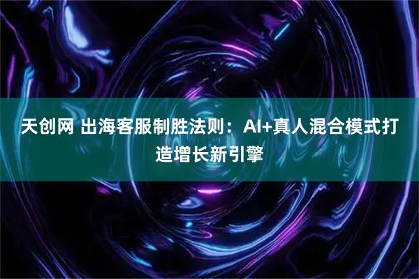 天创网 出海客服制胜法则：AI+真人混合模式打造增长新引擎