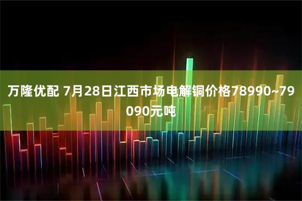 万隆优配 7月28日江西市场电解铜价格78990~79090元吨