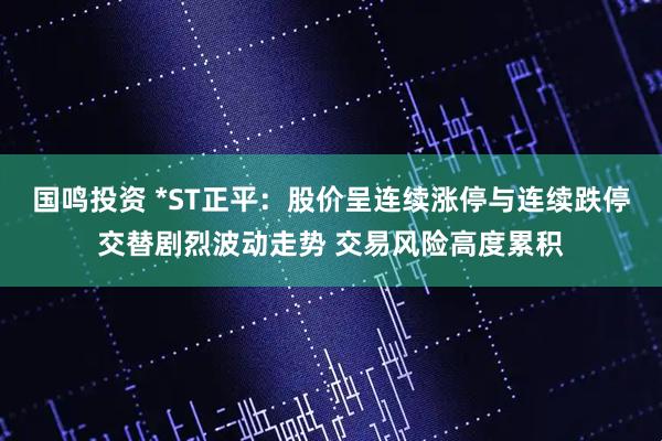 国鸣投资 *ST正平：股价呈连续涨停与连续跌停交替剧烈波动走势 交易风险高度累积