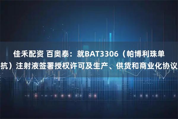 佳禾配资 百奥泰：就BAT3306（帕博利珠单抗）注射液签署授权许可及生产、供货和商业化协议