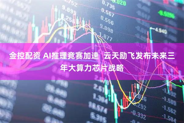 金控配资 AI推理竞赛加速  云天励飞发布未来三年大算力芯片战略