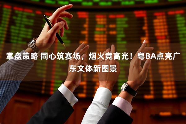 掌盘策略 同心筑赛场，烟火竞高光！粤BA点亮广东文体新图景