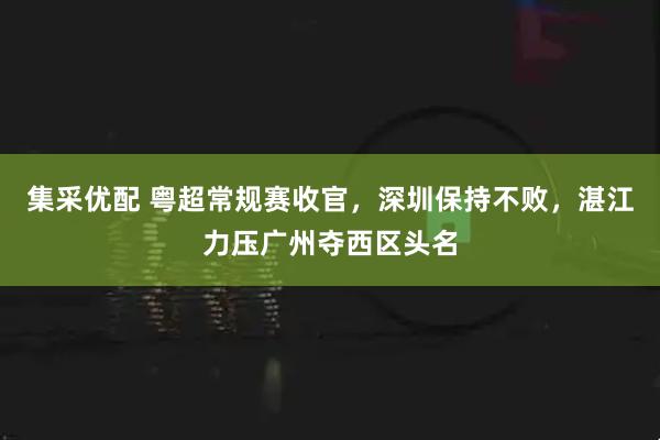 集采优配 粤超常规赛收官，深圳保持不败，湛江力压广州夺西区头名